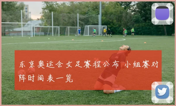 东京奥运会女足赛程公布 小组赛对阵时间表一览