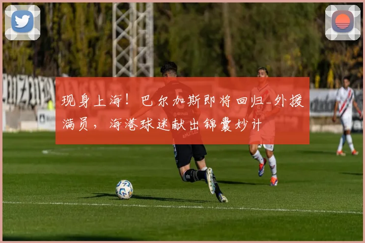 现身上海!巴尔加斯即将回归_外援满员,海港球迷献出锦囊妙计