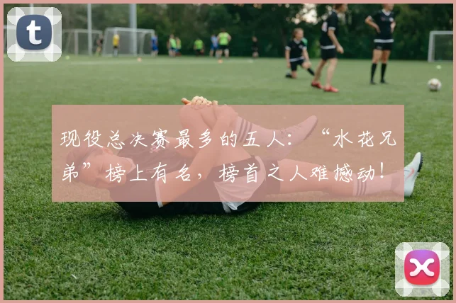 现役总决赛最多的五人:“水花兄弟”榜上有名,榜首之人难撼动!