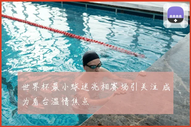 世界杯最小球迷亮相赛场引关注 成为看台温情焦点