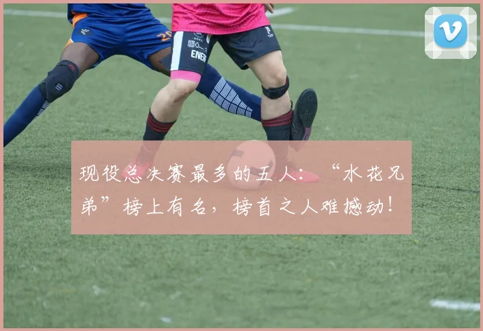 现役总决赛最多的五人:“水花兄弟”榜上有名,榜首之人难撼动!