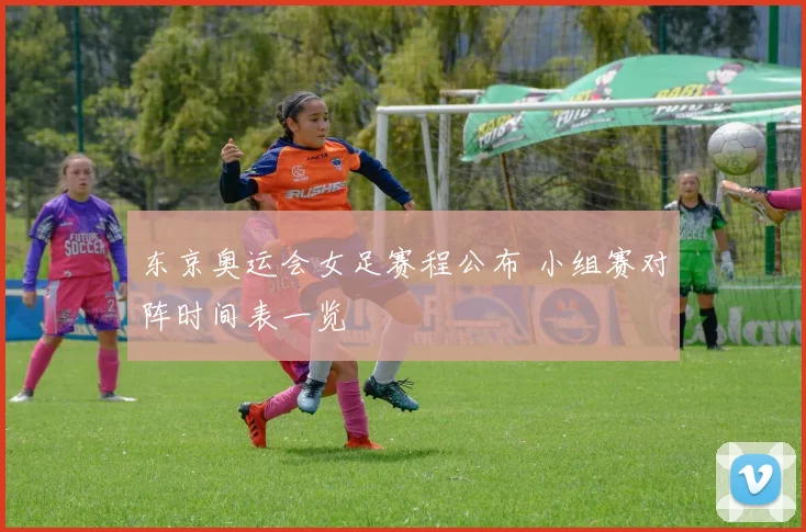东京奥运会女足赛程公布 小组赛对阵时间表一览
