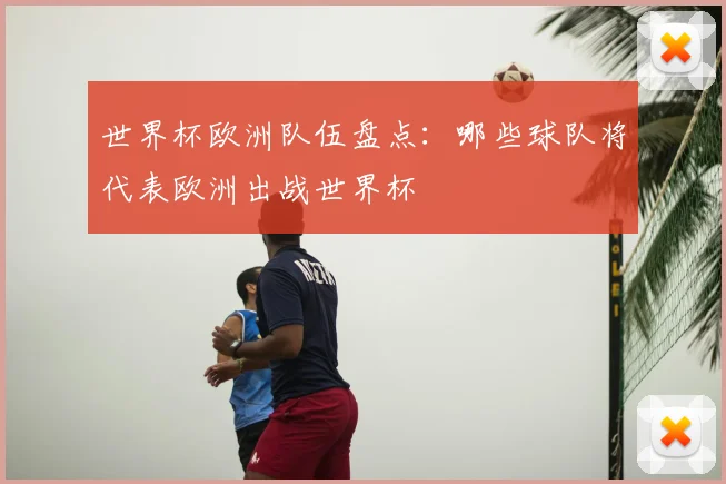 世界杯欧洲队伍盘点：哪些球队将代表欧洲出战世界杯
