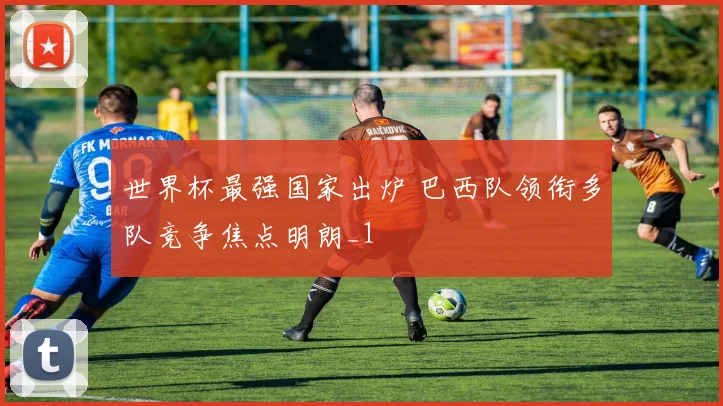 世界杯最强国家出炉 巴西队领衔多队竞争焦点明朗_1
