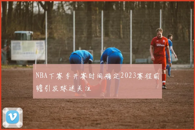 NBA下赛季开赛时间确定2023赛程前瞻引发球迷关注