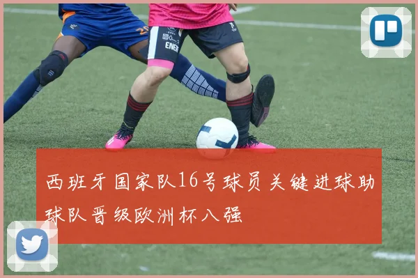 西班牙国家队16号球员关键进球助球队晋级欧洲杯八强