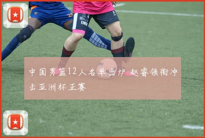 中国男篮12人名单出炉 赵睿领衔冲击亚洲杯正赛