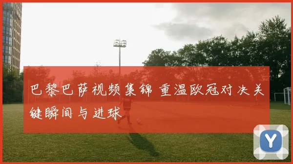 巴黎巴萨视频集锦 重温欧冠对决关键瞬间与进球