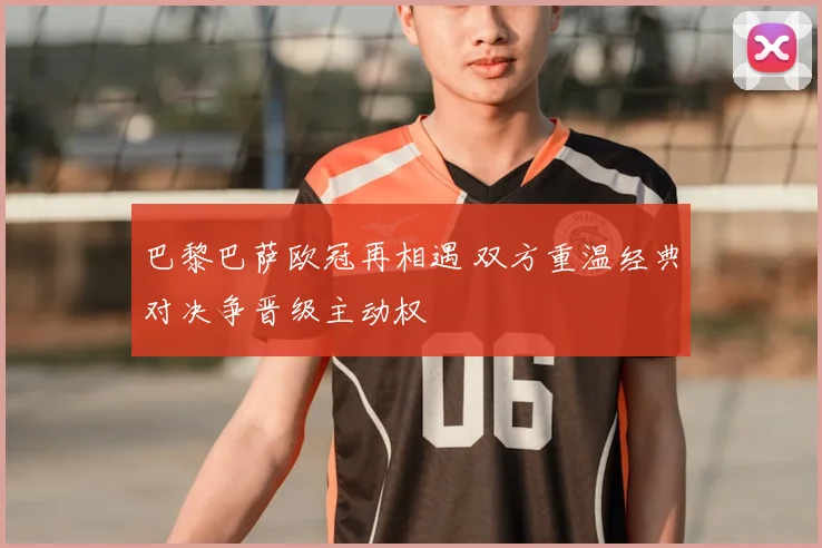 巴黎巴萨欧冠再相遇 双方重温经典对决争晋级主动权