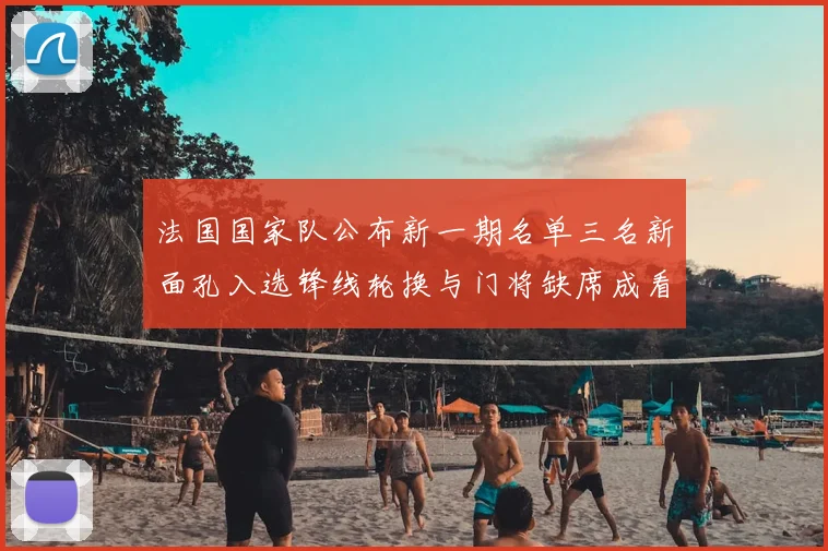 法国国家队公布新一期名单三名新面孔入选锋线轮换与门将缺席成看点