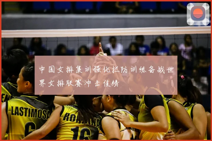 中国女排集训强化拦防训练备战世界女排联赛冲击佳绩