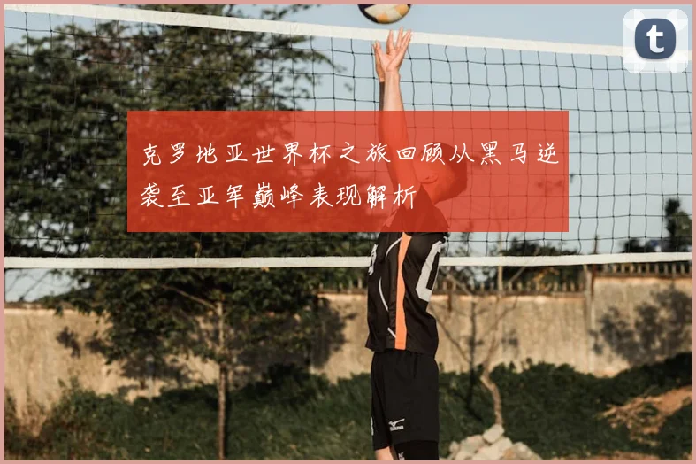 克罗地亚世界杯之旅回顾从黑马逆袭至亚军巅峰表现解析