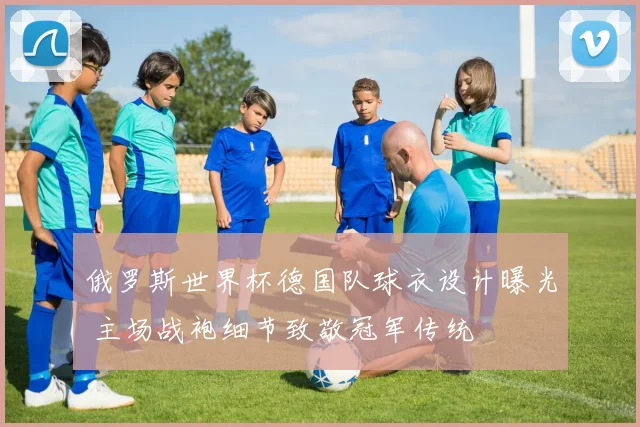 俄罗斯世界杯德国队球衣设计曝光 主场战袍细节致敬冠军传统