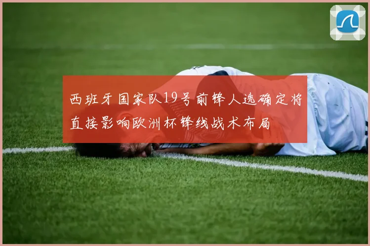 西班牙国家队19号前锋人选确定将直接影响欧洲杯锋线战术布局