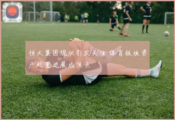 恒大集团现状引发关注 体育板块资产处置进展成焦点