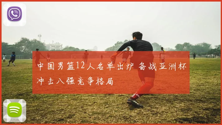 中国男篮12人名单出炉 备战亚洲杯冲击八强竞争格局