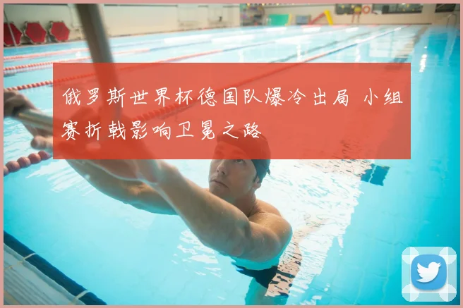 俄罗斯世界杯德国队爆冷出局 小组赛折戟影响卫冕之路