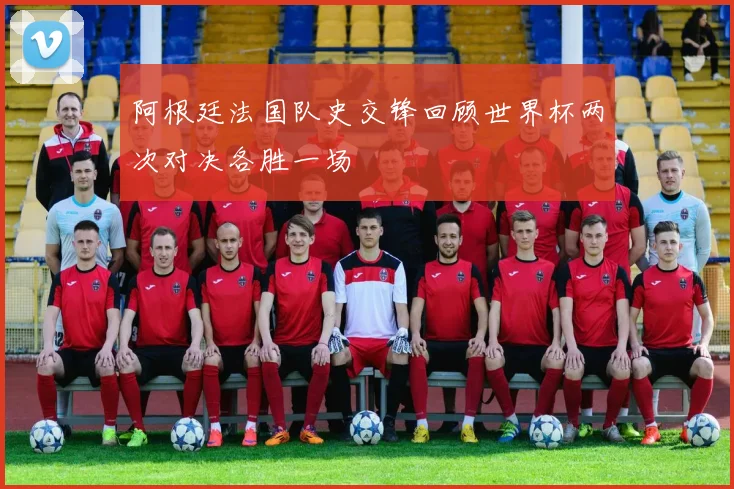 阿根廷法国队史交锋回顾世界杯两次对决各胜一场