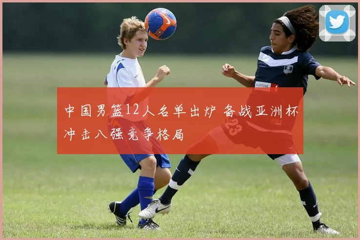 中国男篮12人名单出炉 备战亚洲杯冲击八强竞争格局