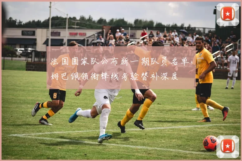 法国国家队公布新一期队员名单，姆巴佩领衔锋线考验替补深度