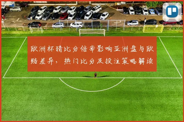 欧洲杯猜比分倍率影响亚洲盘与欧赔差异，热门比分及投注策略解读
