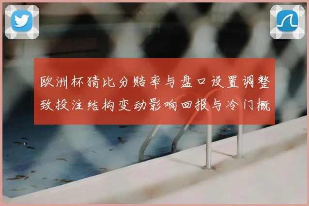 欧洲杯猜比分赔率与盘口设置调整致投注结构变动影响回报与冷门概率