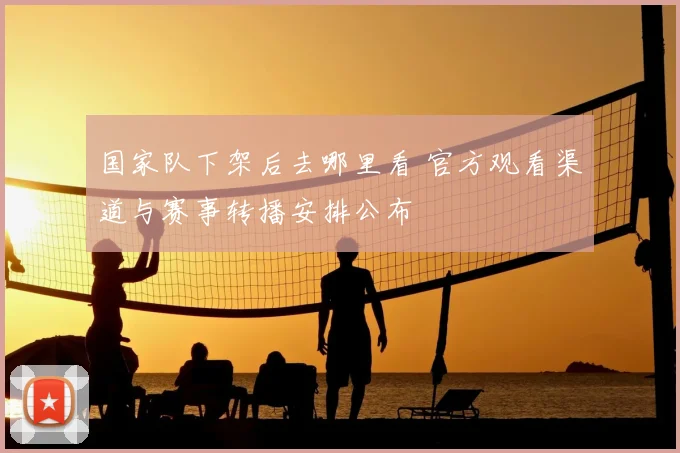 国家队下架后去哪里看 官方观看渠道与赛事转播安排公布