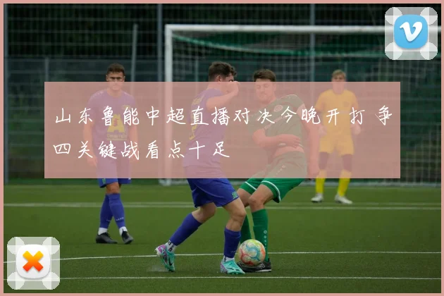 山东鲁能中超直播对决今晚开打 争四关键战看点十足