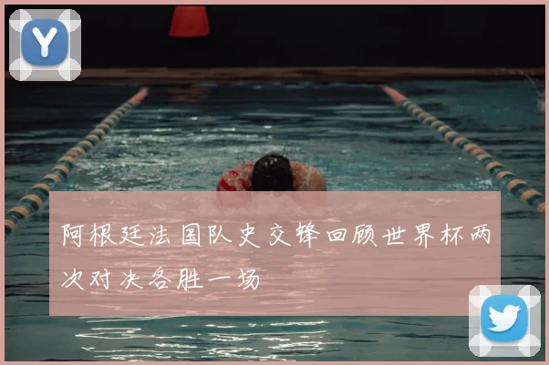 阿根廷法国队史交锋回顾世界杯两次对决各胜一场