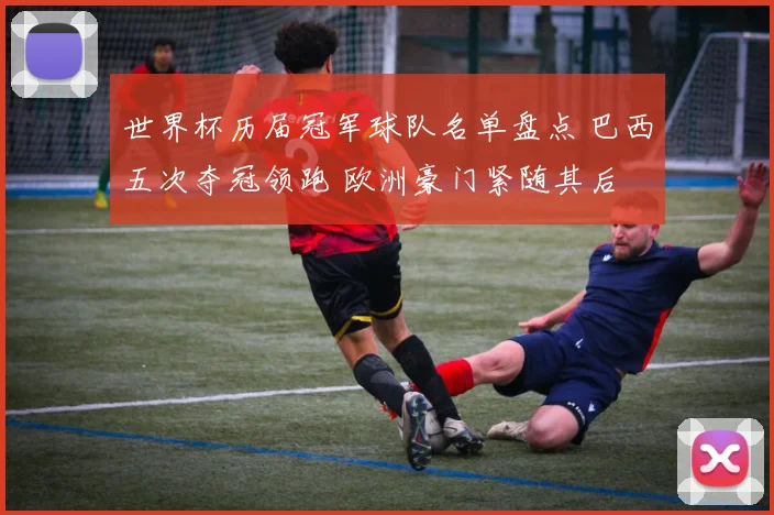 世界杯历届冠军球队名单盘点 巴西五次夺冠领跑 欧洲豪门紧随其后